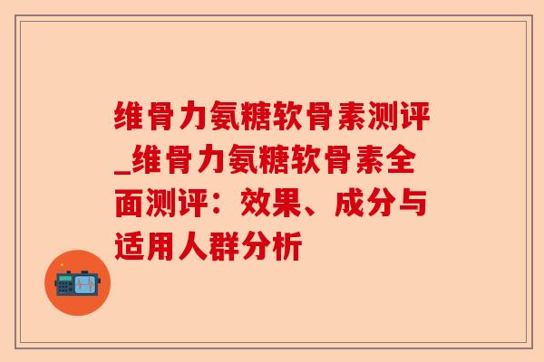 维骨力氨糖软骨素测评_维骨力氨糖软骨素全面测评：效果、成分与适用人群分析