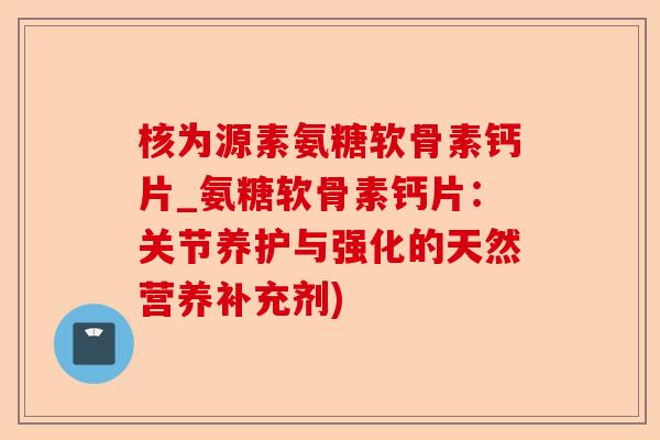 核为源素氨糖软骨素钙片_氨糖软骨素钙片：关节养护与强化的天然营养补充剂)