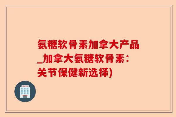 氨糖软骨素加拿大产品_加拿大氨糖软骨素：关节保健新选择)