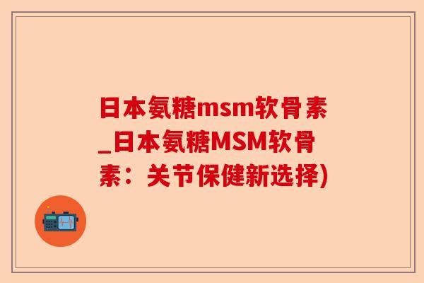 日本氨糖msm软骨素_日本氨糖MSM软骨素：关节保健新选择)
