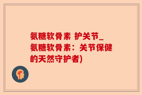 氨糖软骨素 护关节_氨糖软骨素：关节保健的天然守护者)