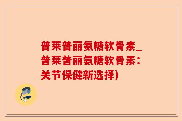 普莱普丽氨糖软骨素_普莱普丽氨糖软骨素：关节保健新选择)