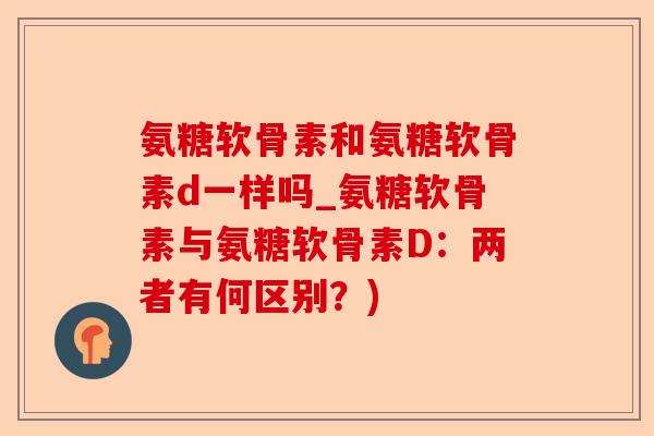 氨糖软骨素和氨糖软骨素d一样吗_氨糖软骨素与氨糖软骨素D：两者有何区别？)