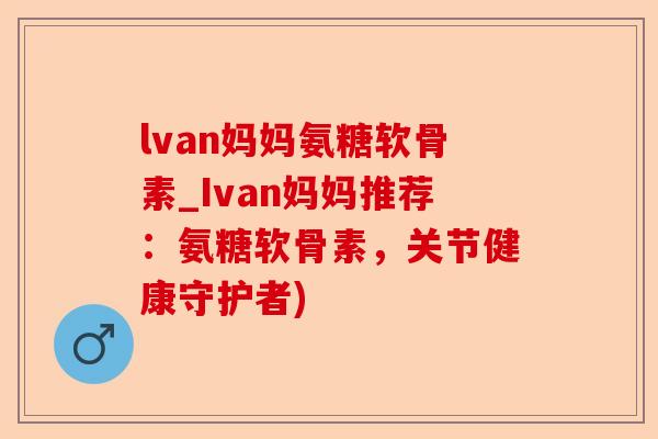 lvan妈妈氨糖软骨素_Ivan妈妈推荐：氨糖软骨素，关节健康守护者)