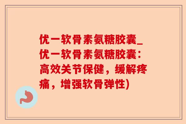优一软骨素氨糖胶囊_优一软骨素氨糖胶囊：高效关节保健，缓解疼痛，增强软骨弹性)