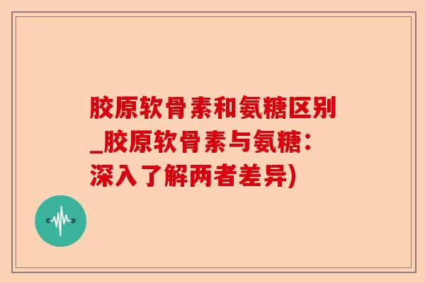 胶原软骨素和氨糖区别_胶原软骨素与氨糖：深入了解两者差异)