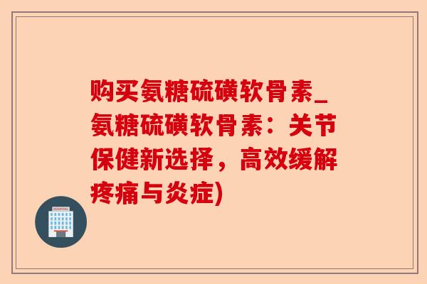 购买氨糖硫磺软骨素_氨糖硫磺软骨素：关节保健新选择，高效缓解疼痛与炎症)