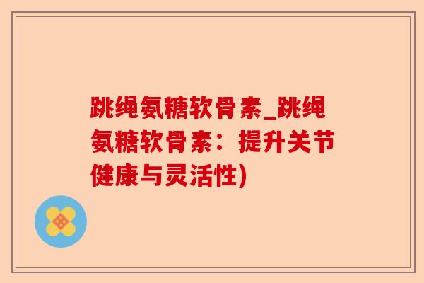 跳绳氨糖软骨素_跳绳氨糖软骨素：提升关节健康与灵活性)