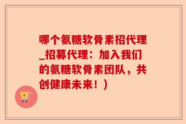 哪个氨糖软骨素招代理_招募代理：加入我们的氨糖软骨素团队，共创健康未来！)