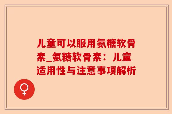 儿童可以服用氨糖软骨素_氨糖软骨素：儿童适用性与注意事项解析