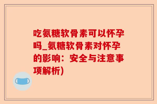 吃氨糖软骨素可以怀孕吗_氨糖软骨素对怀孕的影响：安全与注意事项解析)