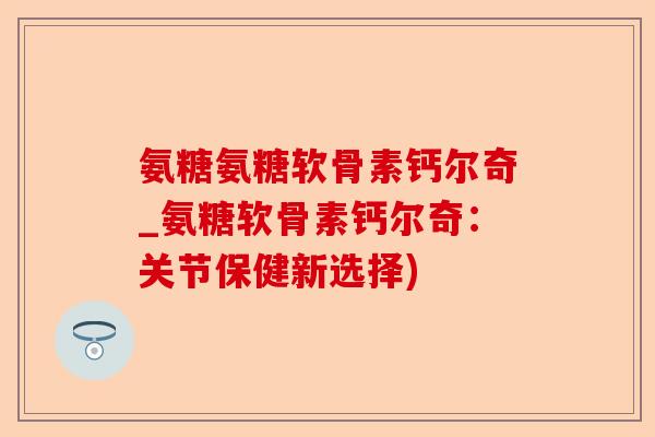 氨糖氨糖软骨素钙尔奇_氨糖软骨素钙尔奇：关节保健新选择)