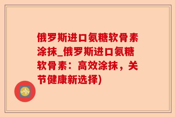 俄罗斯进口氨糖软骨素涂抹_俄罗斯进口氨糖软骨素：高效涂抹，关节健康新选择)