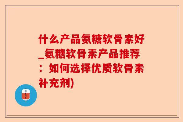 什么产品氨糖软骨素好_氨糖软骨素产品推荐：如何选择优质软骨素补充剂)