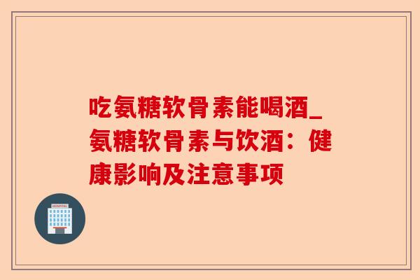 吃氨糖软骨素能喝酒_氨糖软骨素与饮酒：健康影响及注意事项
