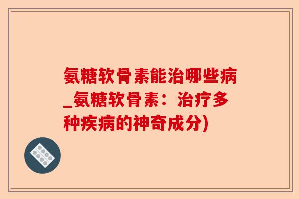 氨糖软骨素能治哪些病_氨糖软骨素：治疗多种疾病的神奇成分)