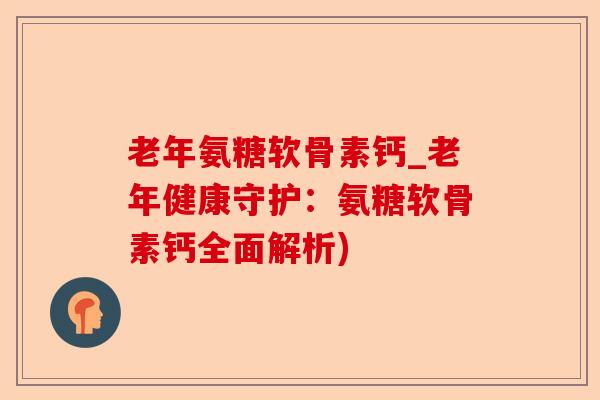 老年氨糖软骨素钙_老年健康守护：氨糖软骨素钙全面解析)