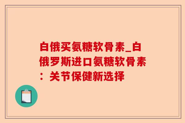 白俄买氨糖软骨素_白俄罗斯进口氨糖软骨素：关节保健新选择