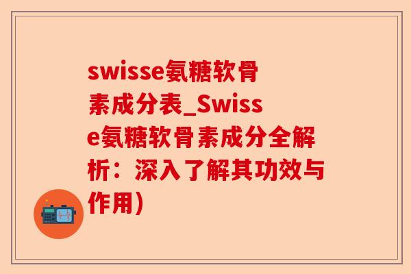 swisse氨糖软骨素成分表_Swisse氨糖软骨素成分全解析：深入了解其功效与作用)