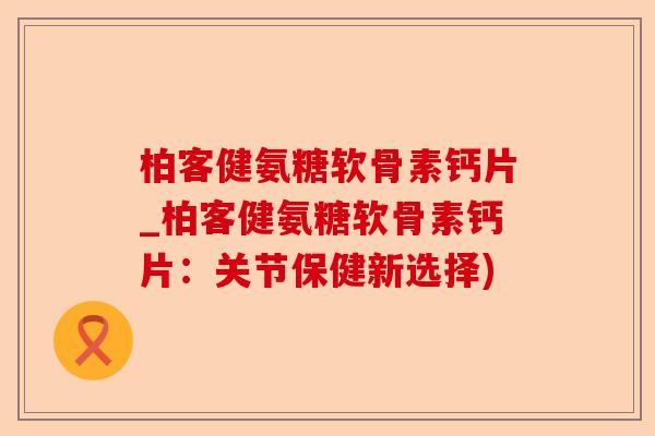 柏客健氨糖软骨素钙片_柏客健氨糖软骨素钙片：关节保健新选择)