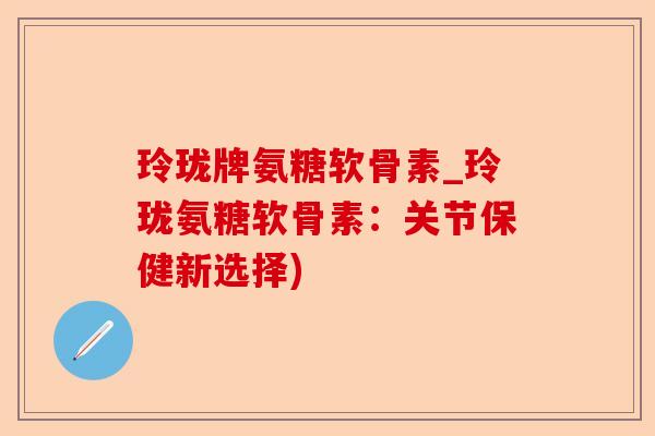 玲珑牌氨糖软骨素_玲珑氨糖软骨素：关节保健新选择)