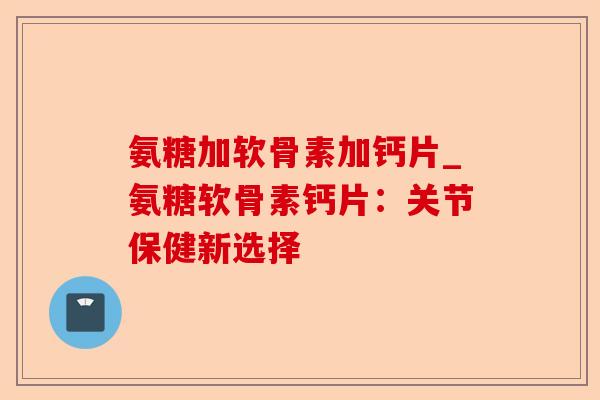 氨糖加软骨素加钙片_氨糖软骨素钙片：关节保健新选择