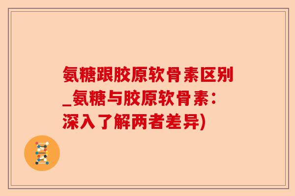 氨糖跟胶原软骨素区别_氨糖与胶原软骨素：深入了解两者差异)