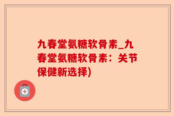 九春堂氨糖软骨素_九春堂氨糖软骨素：关节保健新选择)