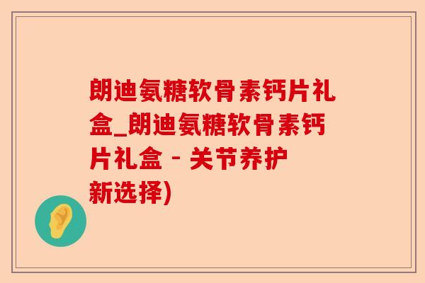 朗迪氨糖软骨素钙片礼盒_朗迪氨糖软骨素钙片礼盒 - 关节养护新选择)