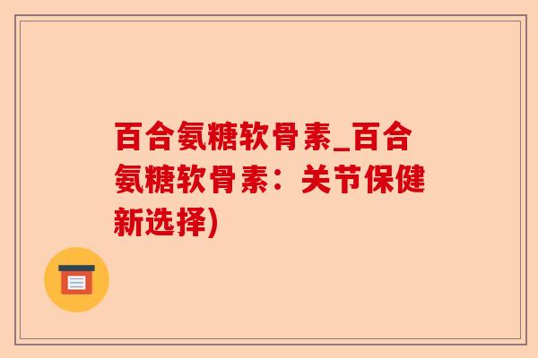 百合氨糖软骨素_百合氨糖软骨素：关节保健新选择)