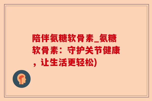 陪伴氨糖软骨素_氨糖软骨素：守护关节健康，让生活更轻松)