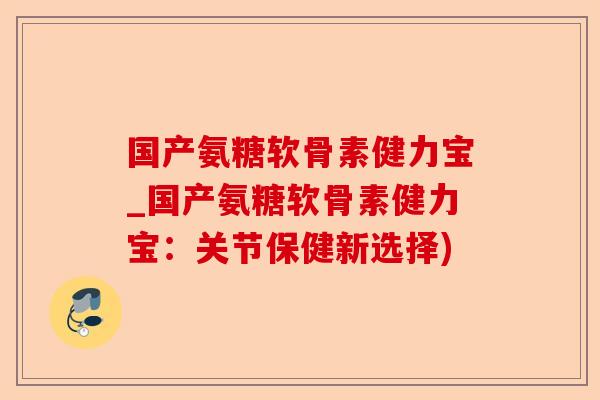 国产氨糖软骨素健力宝_国产氨糖软骨素健力宝：关节保健新选择)