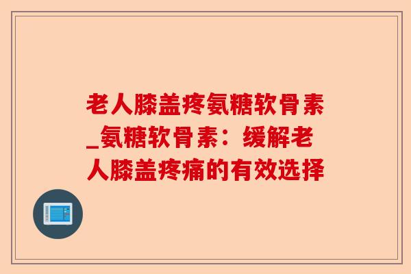 老人膝盖疼氨糖软骨素_氨糖软骨素：缓解老人膝盖疼痛的有效选择