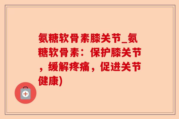 氨糖软骨素膝关节_氨糖软骨素：保护膝关节，缓解疼痛，促进关节健康)