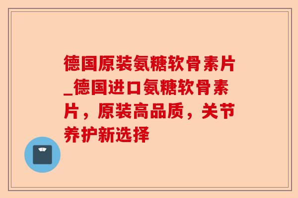 德国原装氨糖软骨素片_德国进口氨糖软骨素片，原装高品质，关节养护新选择