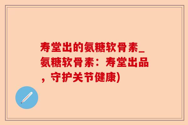 寿堂出的氨糖软骨素_氨糖软骨素：寿堂出品，守护关节健康)
