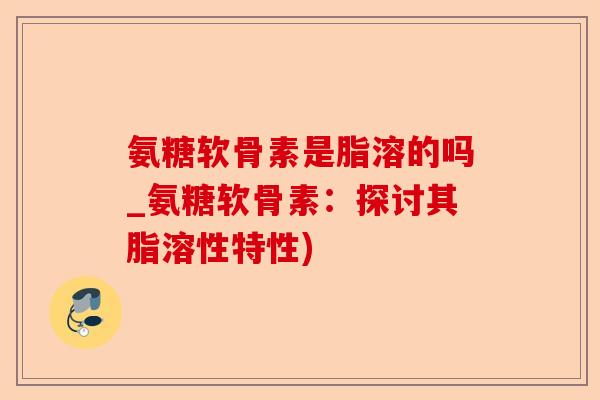 氨糖软骨素是脂溶的吗_氨糖软骨素：探讨其脂溶性特性)