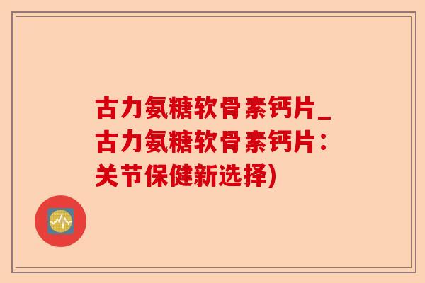 古力氨糖软骨素钙片_古力氨糖软骨素钙片：关节保健新选择)