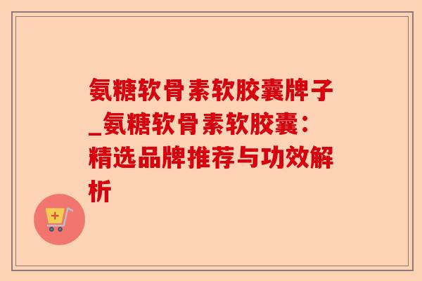 氨糖软骨素软胶囊牌子_氨糖软骨素软胶囊：精选品牌推荐与功效解析