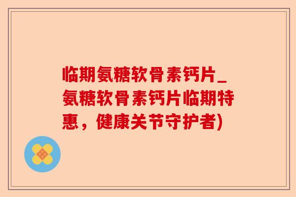 临期氨糖软骨素钙片_氨糖软骨素钙片临期特惠，健康关节守护者)