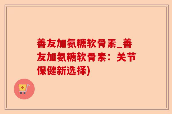 善友加氨糖软骨素_善友加氨糖软骨素：关节保健新选择)