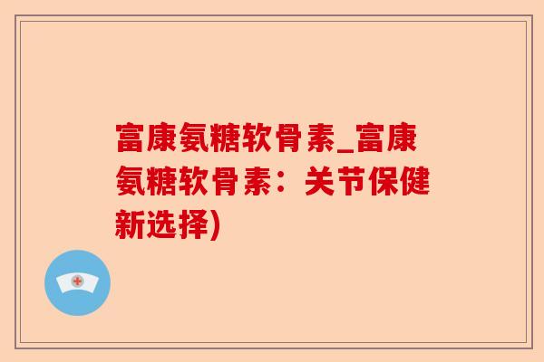 富康氨糖软骨素_富康氨糖软骨素：关节保健新选择)