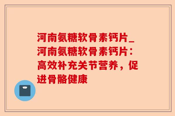 河南氨糖软骨素钙片_河南氨糖软骨素钙片：高效补充关节营养，促进骨骼健康