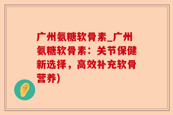 广州氨糖软骨素_广州氨糖软骨素：关节保健新选择，高效补充软骨营养)