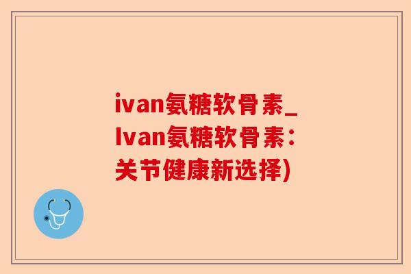 ivan氨糖软骨素_Ivan氨糖软骨素：关节健康新选择)