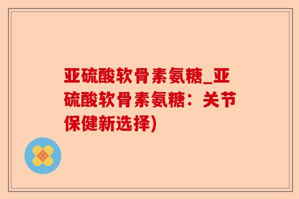 亚硫酸软骨素氨糖_亚硫酸软骨素氨糖：关节保健新选择)