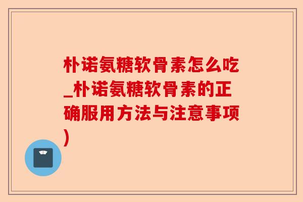 朴诺氨糖软骨素怎么吃_朴诺氨糖软骨素的正确服用方法与注意事项)