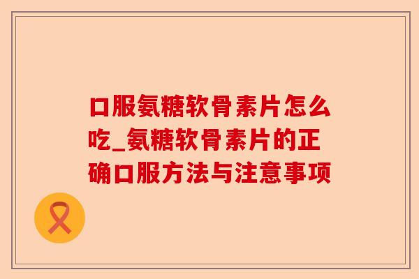 口服氨糖软骨素片怎么吃_氨糖软骨素片的正确口服方法与注意事项