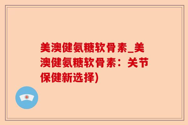 美澳健氨糖软骨素_美澳健氨糖软骨素：关节保健新选择)