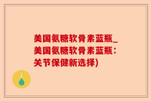 美国氨糖软骨素蓝瓶_美国氨糖软骨素蓝瓶：关节保健新选择)